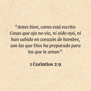 1 Corintios 2:9: “Antes bien, como está escrito: Cosas que ojo no vio, ni oído oyó, ni han subido en corazón de hombre, son las que Dios ha preparado para los que le aman”.