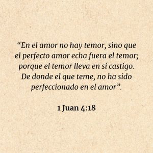 1 Juan 4:18: “En el amor no hay temor, sino que el perfecto amor echa fuera el temor; porque el temor lleva en sí castigo. De donde el que teme, no ha sido perfeccionado en el amor”.