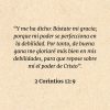 2 Corintios 12:9: “Y me ha dicho: Bástate mi gracia; porque mi poder se perfecciona en la debilidad. Por tanto, de buena gana me gloriaré más bien en mis debilidades, para que repose sobre mí el poder de Cristo”.