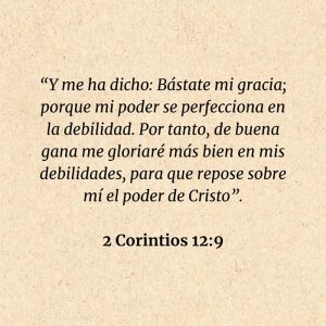 2 Corintios 12:9: “Y me ha dicho: Bástate mi gracia; porque mi poder se perfecciona en la debilidad. Por tanto, de buena gana me gloriaré más bien en mis debilidades, para que repose sobre mí el poder de Cristo”.