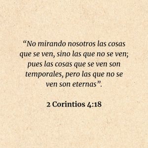 2 Corintios 4:18: “No mirando nosotros las cosas que se ven, sino las que no se ven; pues las cosas que se ven son temporales, pero las que no se ven son eternas”.