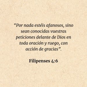 Filipenses 4:6: “Por nada estéis afanosos, sino sean conocidas vuestras peticiones delante de Dios en toda oración y ruego, con acción de gracias”.