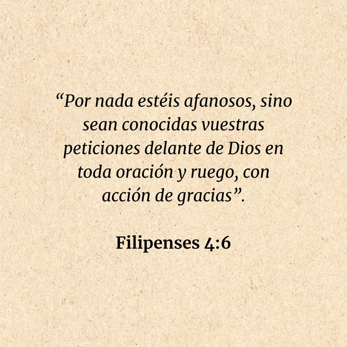 Filipenses 4:6: “Por nada estéis afanosos, sino sean conocidas vuestras peticiones delante de Dios en toda oración y ruego, con acción de gracias”.