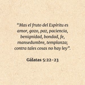 Gálatas 5:22-23: “Mas el fruto del Espíritu es amor, gozo, paz, paciencia, benignidad, bondad, fe, mansedumbre, templanza; contra tales cosas no hay ley”.