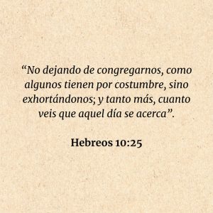 Hebreos 10:25: “No dejando de congregarnos, como algunos tienen por costumbre, sino exhortándonos; y tanto más, cuanto veis que aquel día se acerca”.