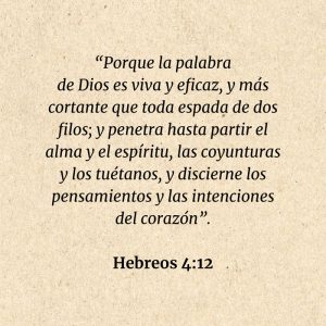 Hebreos 4:12: “Porque la palabra de Dios es viva y eficaz, y más cortante que toda espada de dos filos; y penetra hasta partir el alma y el espíritu, las coyunturas y los tuétanos, y discierne los pensamientos y las intenciones del corazón”.