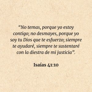 Isaías 41:10: “No temas, porque yo estoy contigo; no desmayes, porque yo soy tu Dios que te esfuerzo; siempre te ayudaré, siempre te sustentaré con la diestra de mi justicia”.