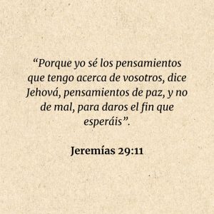 Jeremías 29:11: “Porque yo sé los pensamientos que tengo acerca de vosotros, dice Jehová, pensamientos de paz, y no de mal, para daros el fin que esperáis”.