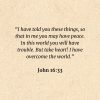 John 16:33: I have told you these things, so that in me you may have peace. In this world you will have trouble. But take heart! I have overcome the world