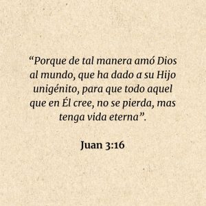 Juan 3:16: “Porque de tal manera amó Dios al mundo, que ha dado a su Hijo unigénito, para que todo aquel que en Él cree, no se pierda, mas tenga vida eterna”.