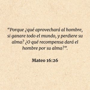 Mateo 16:26: “Porque ¿qué aprovechará al hombre, si ganare todo el mundo, y perdiere su alma? ¿O qué recompensa dará el hombre por su alma?”.