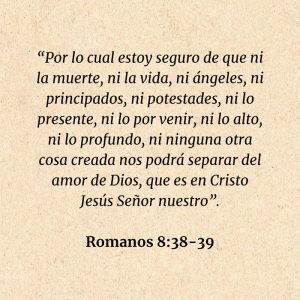 Romanos 8:38-39: “Por lo cual estoy seguro de que ni la muerte, ni la vida, ni ángeles, ni principados, ni potestades, ni lo presente, ni lo por venir, ni lo alto, ni lo profundo, ni ninguna otra cosa creada nos podrá separar del amor de Dios, que es en Cristo Jesús Señor nuestro”.