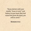 Romans 10:9: If you declare with your mouth, “Jesus is Lord,” and believe in your heart that God raised him from the dead, you will be saved
