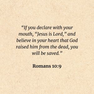 Romans 10:9: If you declare with your mouth, “Jesus is Lord,” and believe in your heart that God raised him from the dead, you will be saved