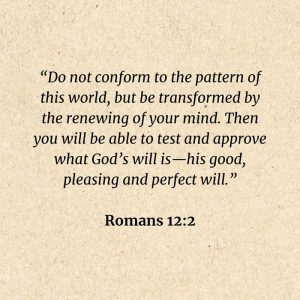 Romans 12:2: Do not conform to the pattern of this world, but be transformed by the renewing of your mind. Then you will be able to test and approve what God’s will is—his good, pleasing and perfect will.